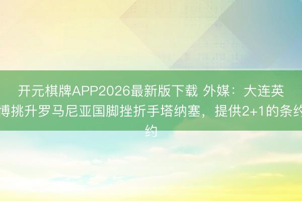 开元棋牌APP2026最新版下载 外媒：大连英博挑升罗马尼亚国脚挫折手塔纳塞，提供2+1的条约