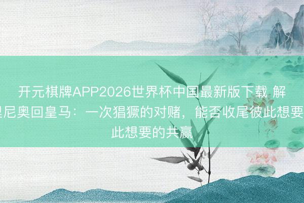 开元棋牌APP2026世界杯中国最新版下载 解局|穆里尼奥回皇马：一次猖獗的对赌，能否收尾彼此想要的共赢