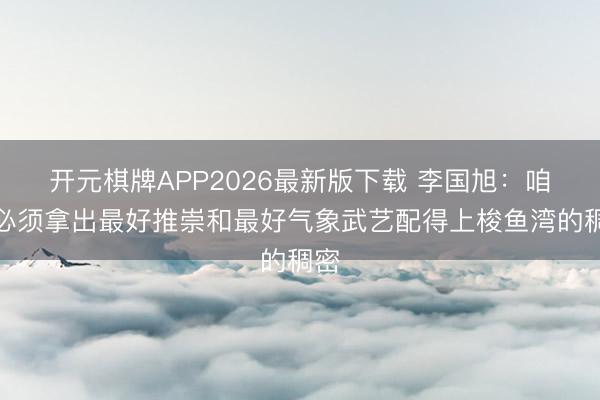 开元棋牌APP2026最新版下载 李国旭：咱们必须拿出最好推崇和最好气象武艺配得上梭鱼湾的稠密