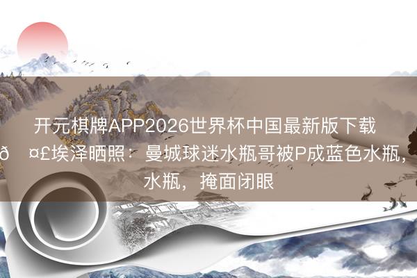 开元棋牌APP2026世界杯中国最新版下载 嘲讽拉满🤣埃泽晒照：曼城球迷水瓶哥被P成蓝色水瓶，<a href=
