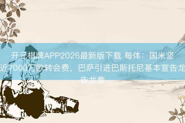 开元棋牌APP2026最新版下载 每体：国米坚抓近7000万欧转会费，巴萨引进巴斯托尼基本宣告龙套