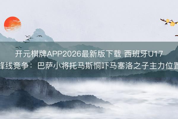 开元棋牌APP2026最新版下载 西班牙U17锋线竞争：巴萨小将托马斯恫吓马塞洛之子主力位置