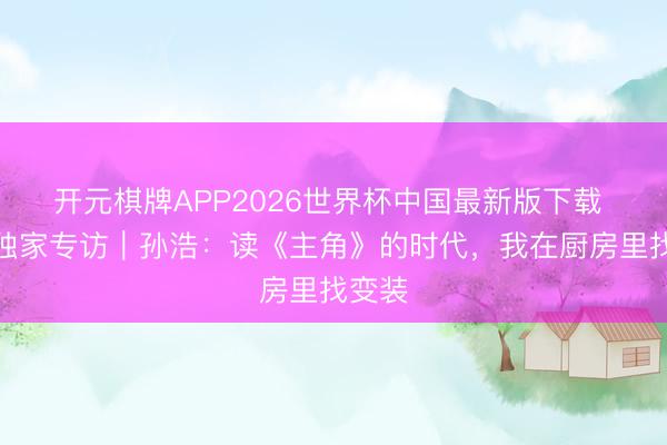 开元棋牌APP2026世界杯中国最新版下载 艺见独家专访｜孙浩：读《主角》的时代，我在厨房里找变装