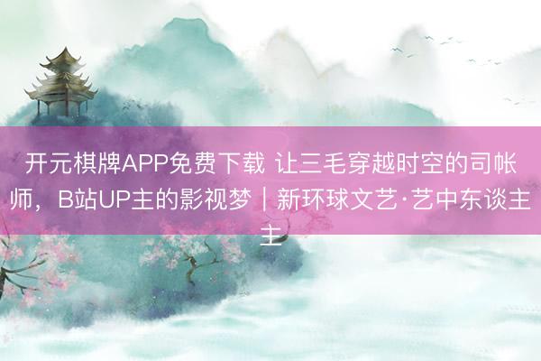 开元棋牌APP免费下载 让三毛穿越时空的司帐师，B站UP主的影视梦｜新环球文艺·艺中东谈主