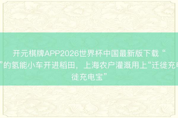 开元棋牌APP2026世界杯中国最新版下载 “喝水”的氢能小车开进稻田，上海农户灌溉用上“迁徙充电宝”