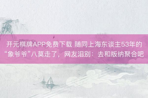 开元棋牌APP免费下载 随同上海东谈主53年的“象爷爷”八莫走了，网友泪别：去和版纳聚合吧