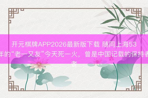 开元棋牌APP2026最新版下载 随同上海53年的“老一又友”今天死一火，曾是中国记载的保持者