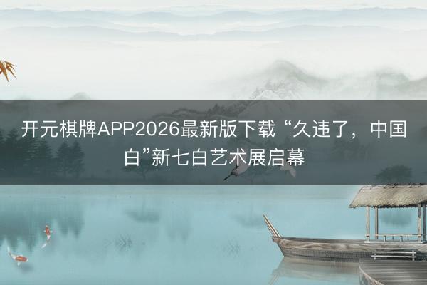 开元棋牌APP2026最新版下载 “久违了，中国白”新七白艺术展启幕
