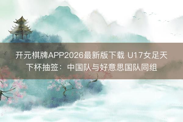 开元棋牌APP2026最新版下载 U17女足天下杯抽签：中国队与好意思国队同组