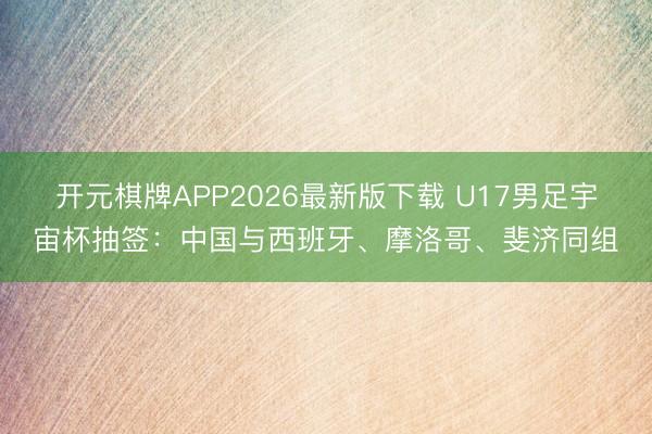 开元棋牌APP2026最新版下载 U17男足宇宙杯抽签：中国与西班牙、摩洛哥、斐济同组