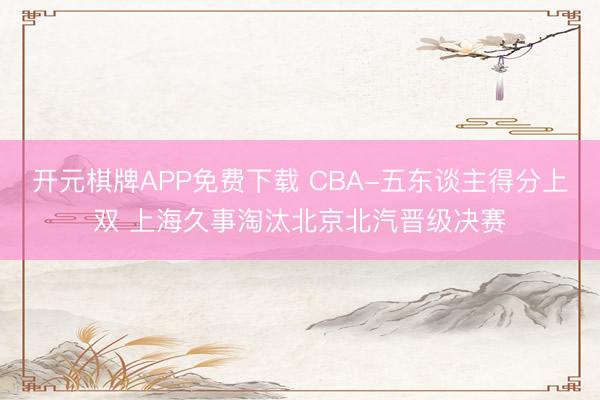 开元棋牌APP免费下载 CBA-五东谈主得分上双 上海久事淘汰北京北汽晋级决赛