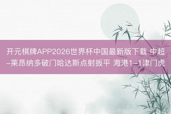 开元棋牌APP2026世界杯中国最新版下载 中超-莱昂纳多破门哈达斯点射扳平 海港1-1津门虎