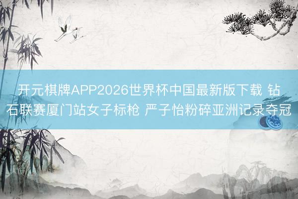 开元棋牌APP2026世界杯中国最新版下载 钻石联赛厦门站女子标枪 严子怡粉碎亚洲记录夺冠
