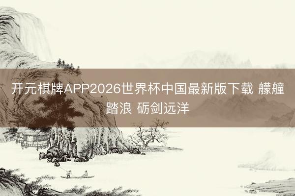 开元棋牌APP2026世界杯中国最新版下载 艨艟踏浪 砺剑远洋