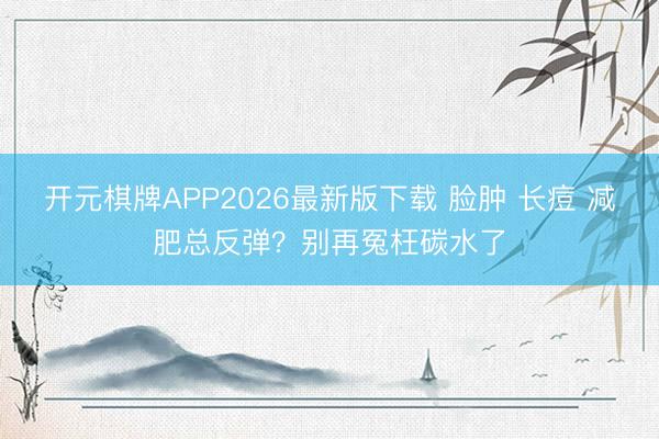 开元棋牌APP2026最新版下载 脸肿 长痘 减肥总反弹?别再冤枉碳水了