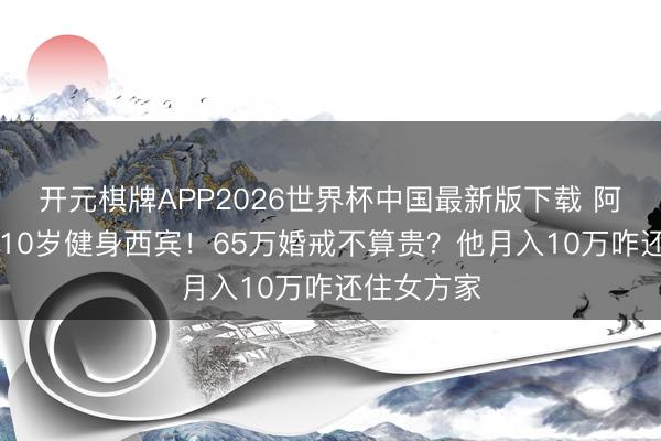 开元棋牌APP2026世界杯中国最新版下载 阿Sa秘婚小10岁健身西宾！65万婚戒不算贵？他月入10万咋还住女方家
