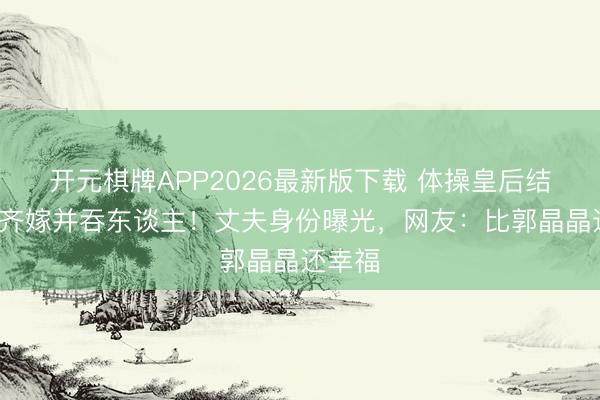 开元棋牌APP2026最新版下载 体操皇后结4次婚齐嫁并吞东谈主！丈夫身份曝光，网友：比郭晶晶还幸福