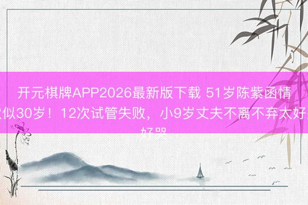 开元棋牌APP2026最新版下载 51岁陈紫函情状似30岁！12次试管失败，小9岁丈夫不离不弃太好哭