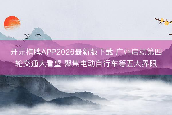 开元棋牌APP2026最新版下载 广州启动第四轮交通大看望 聚焦电动自行车等五大界限