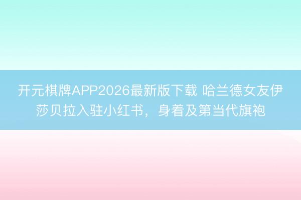 开元棋牌APP2026最新版下载 哈兰德女友伊莎贝拉入驻小红书，身着及第当代旗袍