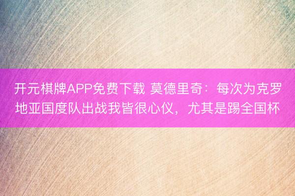 开元棋牌APP免费下载 莫德里奇：每次为克罗地亚国度队出战我皆很心仪，尤其是踢全国杯