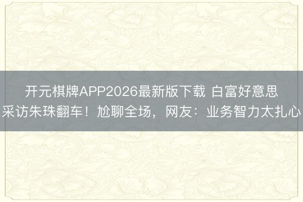 开元棋牌APP2026最新版下载 白富好意思采访朱珠翻车！尬聊全场，网友：业务智力太扎心