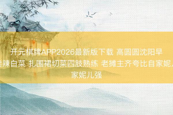 开元棋牌APP2026最新版下载 高圆圆沈阳早市卖辣白菜 扎围裙切菜四肢熟练 老摊主齐夸比自家妮儿强