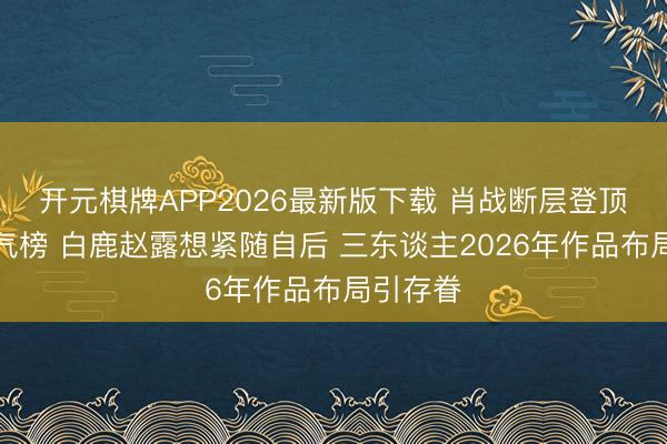 开元棋牌APP2026最新版下载 肖战断层登顶东谈主气榜 白鹿赵露想紧随自后 三东谈主2026年作品布局引存眷