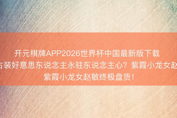 开元棋牌APP2026世界杯中国最新版下载 凭什么这些古装好意思东说念主永驻东说念主心？紫霞小龙女赵敏终极盘货！