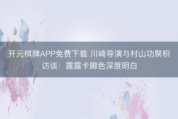 开元棋牌APP免费下载 川崎导演与村山功聚积访谈：露露卡脚色深度明白