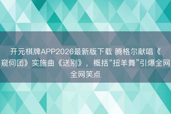 开元棋牌APP2026最新版下载 腾格尔献唱《绵羊窥伺团》实施曲《送别》，概括“扭羊舞”引爆全网笑点
