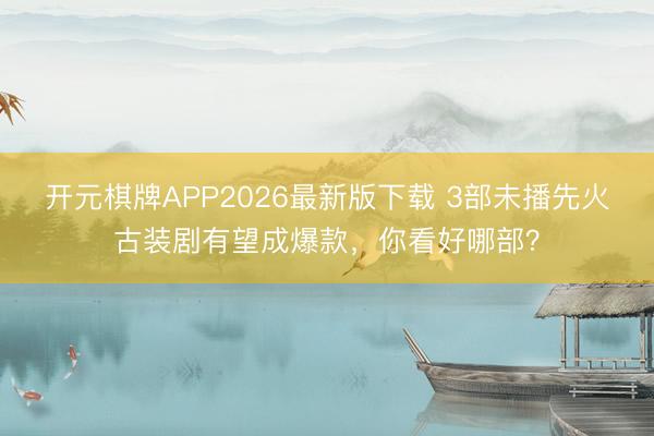 开元棋牌APP2026最新版下载 3部未播先火古装剧有望成爆款，你看好哪部？