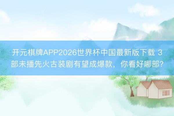 开元棋牌APP2026世界杯中国最新版下载 3部未播先火古装剧有望成爆款，你看好哪部？