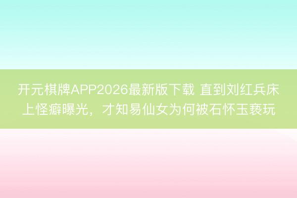 开元棋牌APP2026最新版下载 直到刘红兵床上怪癖曝光，才知易仙女为何被石怀玉亵玩