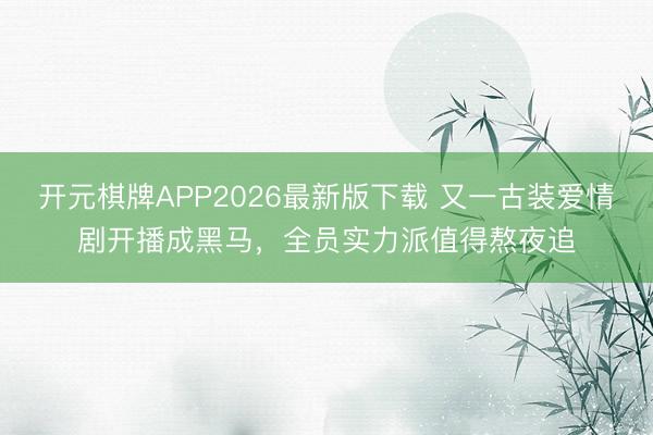 开元棋牌APP2026最新版下载 又一古装爱情剧开播成黑马，全员实力派值得熬夜追