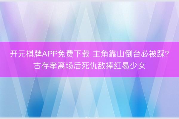 开元棋牌APP免费下载 主角靠山倒台必被踩?古存孝离场后死仇敌捧红易少女