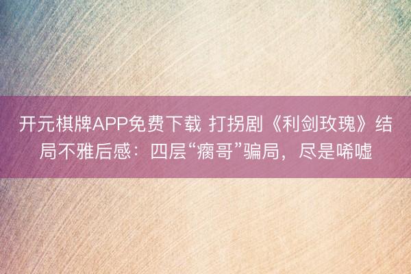 开元棋牌APP免费下载 打拐剧《利剑玫瑰》结局不雅后感：四层“瘸哥”骗局，尽是唏嘘