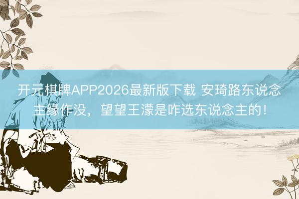 开元棋牌APP2026最新版下载 安琦路东说念主缘作没，望望王濛是咋选东说念主的！