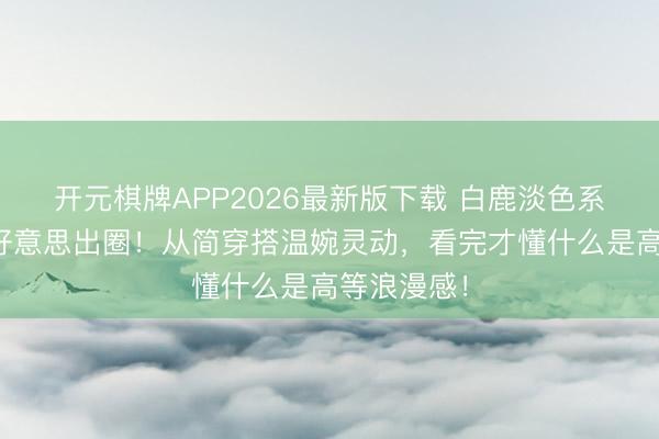 开元棋牌APP2026最新版下载 白鹿淡色系长裙造型好意思出圈！从简穿搭温婉灵动，看完才懂什么是高等浪漫感！