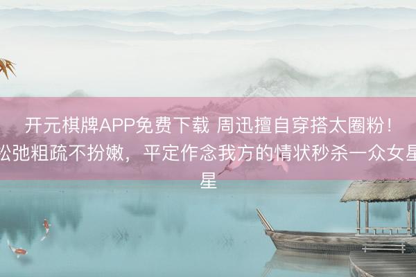 开元棋牌APP免费下载 周迅擅自穿搭太圈粉！松弛粗疏不扮嫩，平定作念我方的情状秒杀一众女星