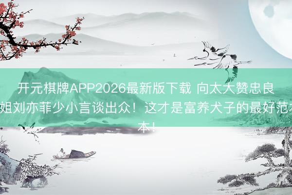 开元棋牌APP2026最新版下载 向太大赞忠良姐姐刘亦菲少小言谈出众!这才是富养犬子的最好范本!