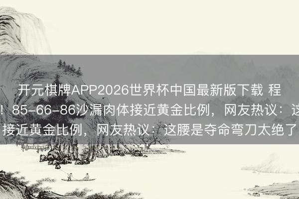 开元棋牌APP2026世界杯中国最新版下载 程潇27岁写照引爆全网！85-66-86沙漏肉体接近黄金比例，网友热议：这腰是夺命弯刀太绝了
