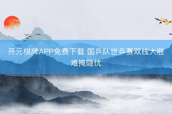 开元棋牌APP免费下载 国乒队世乒赛双线大胜难掩隐忧