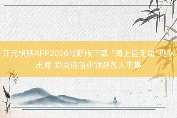 开元棋牌APP2026最新版下载 “海上巨无霸”列队出海 我国造船业领跑各人市集
