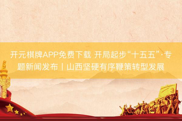 开元棋牌APP免费下载 开局起步“十五五”·专题新闻发布丨山西坚硬有序鞭策转型发展