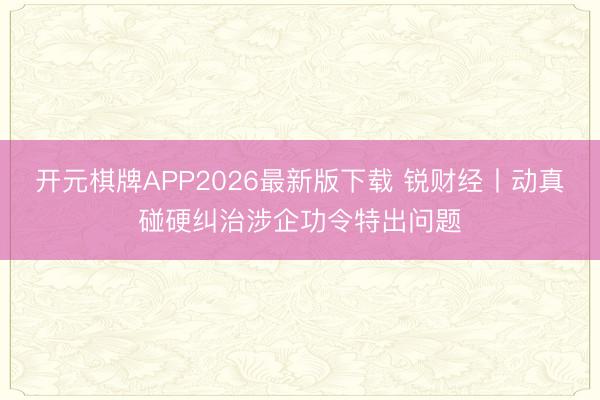 开元棋牌APP2026最新版下载 锐财经丨动真碰硬纠治涉企功令特出问题