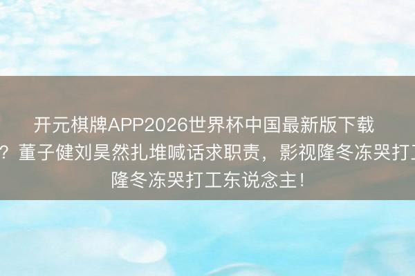 开元棋牌APP2026世界杯中国最新版下载 明星也休闲?董子健刘昊然扎堆喊话求职责,影视隆冬冻哭打工东说念主!
