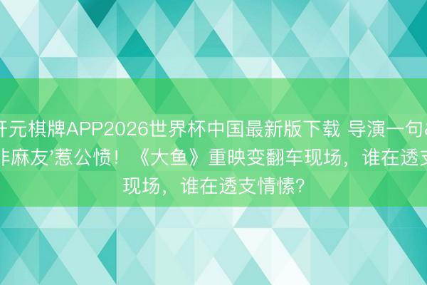 开元棋牌APP2026世界杯中国最新版下载 导演一句'非麻友'惹公愤！《大鱼》重映变翻车现场，谁在透支情愫？