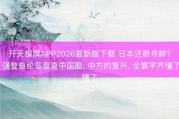 开元棋牌APP2026最新版下载 日本还敢寻衅? 强登垂纶岛盘查中国船, 中方的复兴, 全寰宇齐懂了