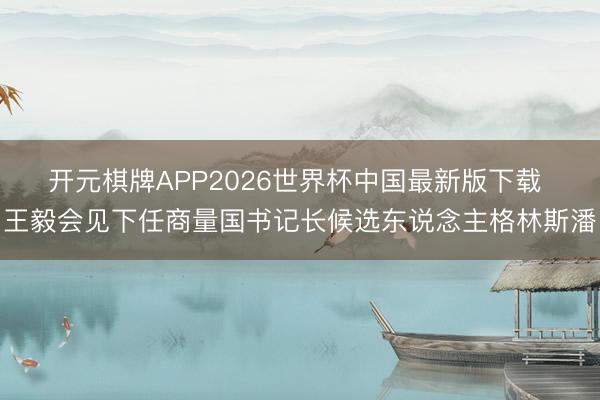 开元棋牌APP2026世界杯中国最新版下载 王毅会见下任商量国书记长候选东说念主格林斯潘